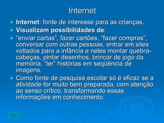 Internet Internet : fonte de interesse para as crianças. Visualizam possibilidades de : “ enviar cartas”, fazer cartões, “fazer compras”, conversar com outras pessoas, entrar em sites voltados para a infância e neles montar quebra-cabeças, pintar desenhos, brincar de jogo da memória, “ler” histórias em seqüência de imagens. Como fonte de pesquisa escolar só é eficaz se a atividade for muito bem preparada, com atenção ao senso crítico, transformando essas informações em conhecimento. 