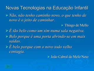 Novas Tecnologias na Educação Infantil Não, não tenho caminho novo, o que tenho de novo é o jeito de caminhar . Thiago de Mello É tão belo como um sim numa sala negativa. Belo porque é uma porta abrindo-se em mais saídas. É belo porque com o novo todo velho contagia. João Cabral de Melo Neto 