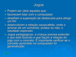 Jogos Podem ser úteis aqueles que: favorecem lidar com o computador desafiam a superação de obstáculos para atingir um fim desenvolvem a relação causa-efeito, onde o acionar de um comando, produz ou não, o resultado esperado. Jogos pedagógicos- a criança precisa entender o que está fazendo e que façam a relação do jogo com o concreto. È importante verificar se o conceito aprendido no computador foi generalizado. 
