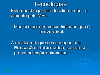 Tecnologias ... Esta questão já está decidida e não  é somente pelo MEC ...  Mas sim pelo processo histórico que é  irreversível . À medida em que se consegue unir  Educação e Informática , supera-se preconceitos/pré-conceitos. 