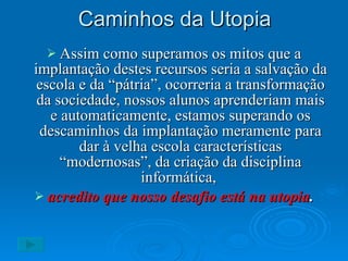 Caminhos da Utopia Assim como superamos os mitos que a implantação destes recursos seria a salvação da escola e da “pátria”, ocorreria a transformação da sociedade, nossos alunos aprenderiam mais e automaticamente, estamos superando os descaminhos da implantação meramente para dar à velha escola características “modernosas”, da criação da disciplina informática,  acredito que nosso desafio está na utopia . 