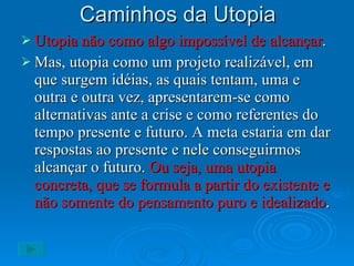 Caminhos da Utopia Utopia não como algo impossível de alcançar . Mas, utopia como um projeto realizável, em que surgem idéias, as quais tentam, uma e outra e outra vez, apresentarem-se como alternativas ante a crise e como referentes do tempo presente e futuro. A meta estaria em dar respostas ao presente e nele conseguirmos alcançar o futuro.  Ou seja, uma utopia concreta, que se formula a partir do existente e não somente do pensamento puro e idealizado .  