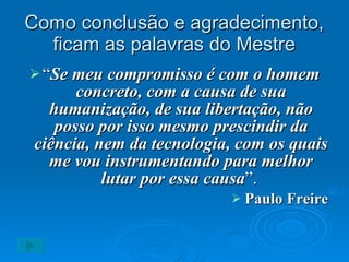Como conclusão e agradecimento, ficam as palavras do Mestre “ Se meu compromisso é com o homem concreto, com a causa de sua humanização, de sua libertação, não posso por isso mesmo prescindir da ciência, nem da tecnologia, com os quais me vou instrumentando para melhor lutar por essa causa ”.   Paulo Freire 