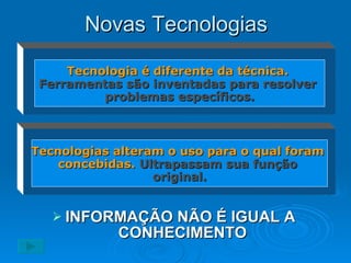 Novas Tecnologias INFORMAÇÃO NÃO É IGUAL A  CONHECIMENTO Tecnologia é diferente da técnica.   Ferramentas são inventadas para resolver  problemas específicos. Tecnologias alteram o uso para o qual foram  concebidas.   Ultrapassam sua função  original. 