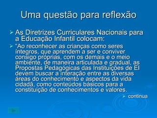 Uma questão para reflexão As Diretrizes Curriculares Nacionais para a Educação Infantil colocam: “ Ao reconhecer as crianças como seres íntegros, que aprendem a ser e conviver consigo próprias, com os demais e o meio ambiente, de maneira articulada e gradual, as Propostas Pedagógicas das Instituições de EI devem buscar a interação entre as diversas áreas do conhecimento e aspectos da vida cidadã, como conteúdos básicos para a constituição de conhecimentos e valores. continua 