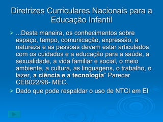 Diretrizes Curriculares Nacionais para a Educação Infantil ...Desta maneira, os conhecimentos sobre espaço, tempo, comunicação, expressão, a natureza e as pessoas devem estar articulados com os cuidados e a educação para a saúde, a sexualidade, a vida familiar e social, o meio ambiente, a cultura, as linguagens, o trabalho, o lazer,  a ciência e a tecnologia ” Parecer CEB022/98- MEC. Dado que pode respaldar o uso de NTCI em EI 