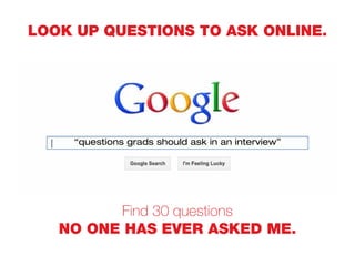 LOOK UP QUESTIONS TO ASK ONLINE.
Find 30 questions
NO ONE HAS EVER ASKED ME.
“questions grads should ask in an interview”
 