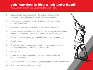 1.	Make a right-sized resume – it’s a door-opener only,
not your one and only chance to get an interview.
2.	Interview prep makes you look like a rock star during
our conversation.
3.	 Ask really good questions in the interview. It matters.
4.	Use your promptly sent thank you note to reveal even more
awesome stuff about why you make sense for this job.
5.	 Dress up – it will make you feel better during our meeting.
6.	 Stay focused.
7.	Social media is mainstream but don’t overplay it until you
know where it fits, or doesn’t fit, in the job.
8.	 No typos!
9.	LinkedIn matters – you become searchable, findable
and professional.
10.	 Internships set you apart (and give you great stuff for bullet #1).
11.	 Practice hand-shaking at home!
Job hunting is like a job unto itself.
You will get it right, but you need to work at it.
 