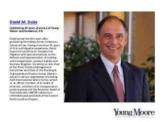 David M. Duke
Celebrating 30 years of service at Young
Moore and Henderson, P.A.
David joined the firm soon after
graduating from Wake Forest University
School of Law. Having more than 30 years
of trial and litigation experience, David
focuses his practice on complex civil
litigation with special emphasis on the
defense and representation of trucking
and transportation, product liability and
business litigation. He serves as vice-chair
of the firm’s Practice Management
Committee and Chair of the Trucking &
Transportation Practice Group. David is
active in various organizations including
ALFA International where he has served
as an officer, member of its board of
directors, and chair of its transportation
practice group and the American Board of
Trial Advocates (ABOTA) where he is
immediate past president of the Eastern
North Carolina Chapter.
 