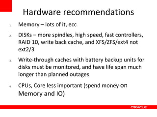 Hardware recommendations
1.   Memory – lots of it, ecc
2.   DISKs – more spindles, high speed, fast controllers,
     RAID 10, write back cache, and XFS/ZFS/ext4 not
     ext2/3
3.   Write-through caches with battery backup units for
     disks must be monitored, and have life span much
     longer than planned outages
4.   CPUs, Core less important (spend money on
     Memory and IO)
 