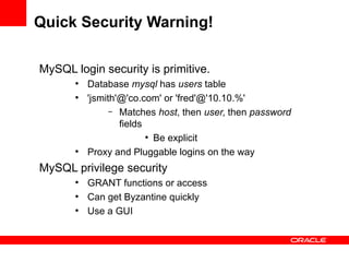 Quick Security Warning!

MySQL login security is primitive.
       ●
           Database mysql has users table
       ●
           'jsmith'@'co.com' or 'fred'@'10.10.%'
                 – Matches host, then user, then password
                   fields
                          ●
                            Be explicit
       ●
           Proxy and Pluggable logins on the way
MySQL privilege security
       ●
           GRANT functions or access
       ●
           Can get Byzantine quickly
       ●
           Use a GUI
 
