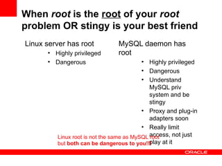 When root is the root of your root
problem OR stingy is your best friend
Linux server has root            MySQL daemon has
      ●
          Highly privileged      root
      ●
          Dangerous                      ●
                                              Highly privileged
                                           ●
                                              Dangerous
                                           ●
                                              Understand
                                              MySQL priv
                                              system and be
                                              stingy
                                           ●
                                              Proxy and plug-in
                                              adapters soon
                                           ●
                                              Really limit
          Linux root is not the same as MySQL access, not just
                                              root
          but both can be dangerous to you!!! play at it
 
