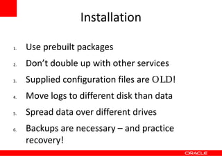 Installation

1.   Use prebuilt packages
2.   Don’t double up with other services
3.   Supplied configuration files are OLD!
4.   Move logs to different disk than data
5.   Spread data over different drives
6.   Backups are necessary – and practice
     recovery!
 