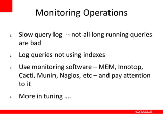 Monitoring Operations

1.   Slow query log -- not all long running queries
     are bad
2.   Log queries not using indexes
3.   Use monitoring software – MEM, Innotop,
     Cacti, Munin, Nagios, etc – and pay attention
     to it
4.   More in tuning ….
 