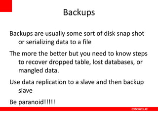 Backups

Backups are usually some sort of disk snap shot
   or serializing data to a file
The more the better but you need to know steps
   to recover dropped table, lost databases, or
   mangled data.
Use data replication to a slave and then backup
  slave
Be paranoid!!!!!
 