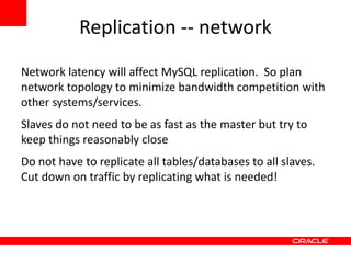 Replication -- network
Network latency will affect MySQL replication. So plan
network topology to minimize bandwidth competition with
other systems/services.
Slaves do not need to be as fast as the master but try to
keep things reasonably close
Do not have to replicate all tables/databases to all slaves.
Cut down on traffic by replicating what is needed!
 