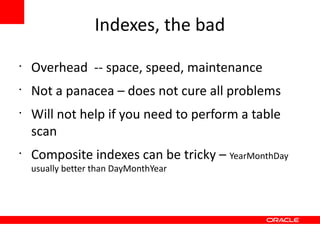Indexes, the bad
•
    Overhead -- space, speed, maintenance
•
    Not a panacea – does not cure all problems
•
    Will not help if you need to perform a table
    scan
•
    Composite indexes can be tricky – YearMonthDay
    usually better than DayMonthYear
 