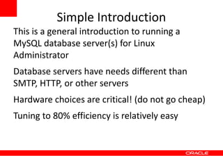 Simple Introduction
This is a general introduction to running a
MySQL database server(s) for Linux
Administrator
Database servers have needs different than
SMTP, HTTP, or other servers
Hardware choices are critical! (do not go cheap)
Tuning to 80% efficiency is relatively easy
 