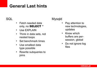 General Last hints

SQL                                 Mysqld
      ●
          Fetch needed data              ●
                                             Pay attention to
          only, no SELECT *                  new technologies,
      ●
          Use EXPLAIN                        updates
      ●
          Think in data sets, not
                                         ●
                                             Know which
          nested loops                       buffers are per-
                                             session, global
      ●
          Set benchmark times
                                         ●
                                             Do not ignore log
      ●
          Use smallest data
                                             files
          type possible
      ●
          Rewrite subqueries to
          joins
 