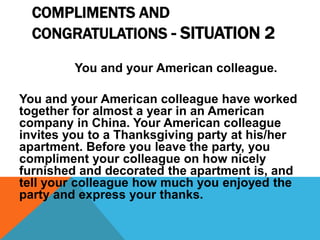 COMPLIMENTS AND
CONGRATULATIONS - SITUATION 2
You and your American colleague.
You and your American colleague have worked
together for almost a year in an American
company in China. Your American colleague
invites you to a Thanksgiving party at his/her
apartment. Before you leave the party, you
compliment your colleague on how nicely
furnished and decorated the apartment is, and
tell your colleague how much you enjoyed the
party and express your thanks.
 