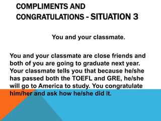 COMPLIMENTS AND
CONGRATULATIONS - SITUATION 3
You and your classmate.
You and your classmate are close friends and
both of you are going to graduate next year.
Your classmate tells you that because he/she
has passed both the TOEFL and GRE, he/she
will go to America to study. You congratulate
him/her and ask how he/she did it.
 