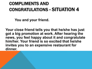 COMPLIMENTS AND
CONGRATULATIONS - SITUATION 4
You and your friend.
Your close friend tells you that he/she has just
got a big promotion at work. After hearing the
news, you feel happy about it and congratulate
him/her. Your friend is so excited that he/she
invites you to an expensive restaurant for
dinner.
 