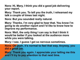 Nora: Hi, Mary, I think you did a good job delivering
your report.
Mary: Thank you. To tell you the truth, I rehearsed my
talk a couple of times last night.
Nora: But you sounded really natural.
Mary: Thanks, I’m very glad to hear that. You know I’m
going to do another report and I’d like to know how to
improve my performance.
Nora: Well, the only thing I can say is that I think it
would be better if you looked at the audience more
while you were talking.
Mary: I see. I guess I get so nervous sometimes.
Nora: Oh yeah, it’s normal to feel that way. Anyway, you
did a great job.
Mary: Thank you again. I appreciate your telling me this
and I’ll try to pay attention to that next time.
 
