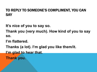 TO REPLY TO SOMEONE’S COMPLIMENT, YOU CAN
SAY
It’s nice of you to say so.
Thank you (very much). How kind of you to say
so.
I’m flattered.
Thanks (a lot). I’m glad you like them/it.
I’m glad to hear that.
Thank you.
 