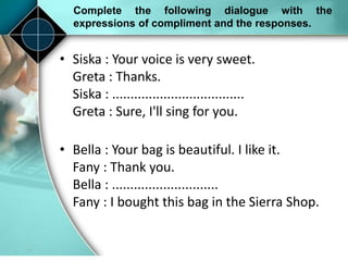 Complete the following dialogue with the
expressions of compliment and the responses.
• Siska : Your voice is very sweet.
Greta : Thanks.
Siska : ....................................
Greta : Sure, I'll sing for you.
• Bella : Your bag is beautiful. I like it.
Fany : Thank you.
Bella : .............................
Fany : I bought this bag in the Sierra Shop.
 
