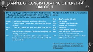 EXAMPLE OF CONGRATULATING OTHERS IN A
DIALOGUE
After A long struggle and hard work, Alif is finally appointed
as the director of a national company where he works. Many of
his friends who work at the same company congratulate him.
Samuel : Alif, congratulations. You deserved it, Man.
Alif : Thank you very much. This is because you always
help me.
Sinta : I am very happy for you, Alif. Now, that you are
the
director of the company, I believe the company will
develop even faster.
Alif : (replies with a happy tone) thank you. I cannot
forget your collaboration with me, and I will still
need your help.
Other friends shake his hands and congratulate
him too.
Deni : That’s wonderful, Alif.
Alif : Oh, thanks.
Santi : Good for you. Good luck.
Alif : Thank you very much.
Bejo : Well done.
Alif : Thank you for saying so.
Ivan : That was great. You must be very
proud of your achievement.
Alif : Thanks. I’m glad you think so. But I
still have to learn A lot.
Sources: Buku paket Bahasa Inggris
kelas X Kementerian Pendidikan dan
Kebudayaan.
 