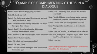 EXAMPLE OF COMPLIMENTING OTHERS IN A
DIALOGUE
Rahmi : Hello. How are things going on, sinta?
Sinta :Hi. Good, and you?
Rahmi : I’m feeling great today. How was your weekend
with your family in Batu?
Sinta : Excellent! We had a lovely time there. You should
have gone there with us.
Rahmi : Really? Hey, what a beautiful skirt you are
wearing. It matches your blouse.
Sinta : Thanks a lot. My sister bought it for me last month.
Rahmi : Wow! That’s wonderful.
Sinta : Oh, rahmi, can i ask you something?
Rahmi : Oh, sure. Please.
Sinta : Have you finished writing the book we discussed
two months ago?
Rahmi : Yes. Come to my room. Look at this. What do
you think?
Sinta : Terrific. I like the cover. Let me see the contents.
This book is excellent. You really did a great job.
Rahmi : Thanks a lot. You’ve inspired me to do this.
Sinta : Your publisher should send it to all bookstores
here.
Rahmi : yes, you’re right. The publisher will do it for me.
Sinta : well, that’s great. I am proud of you, rahmi. By the
way, I’ve got to go now. Have a nice day!
Rahmi : you, too.
Source: Buku paket Bahasa Inggris kelas X Kementerian
Pendidikan dan Kebudayaan.
 