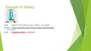 Example of dialog :
Sarah : Jasmine, This is dress for you. I made it by myself .
Jasmine : That’s a beautiful dress! You are really a talented tailor.
(expression)
Sarah : I’m glad you like it. (response)
 