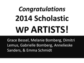 Congratulations

2014 Scholastic

WP ARTISTS!
Grace Bessel, Melanie Bomberg, Dimitri
Lemus, Gabrielle Bomberg, Annelieske
Sanders, & Emma Schmidt

 