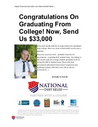 Helpful Financial Information from National Debt Relief …
Congratulations On
Graduating From
College! Now, Send
Us $33,000
In the past month millions of young Americans graduated
from college. However, most of them didn't receive just a
diploma.
They also received a bill – probably from the US
government – regarding their student loans. According to
one recent study, the average student graduated in 2014
owing $33,000 in student loans. Those who had
government-subsidized loans weren’t required to pay
anything on them while they were still in school .
(Continued …)
Brought To You By:
 