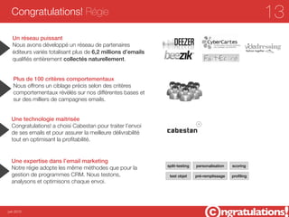 Congratulations! Régie                                                                                  13
  Un réseau puissant
  Nous avons développé un réseau de partenaires
  éditeurs variés totalisant plus de 6,2 millions d’emails
  qualiﬁés entièrement collectés naturellement.


   Plus de 100 critères comportementaux
   Nous offrons un ciblage précis selon des critères
   comportementaux révèlés sur nos différentes bases et
   sur des milliers de campagnes emails.


  Une technologie maitrisée
  Congratulations! a choisi Cabestan pour traiter l’envoi
  de ses emails et pour assurer la meilleure délivrabilité
  tout en optimisant la proﬁtabilité.


  Une expertise dans l’email marketing
                                                             split-testing   personalisation   scoring
  Notre régie adopte les même méthodes que pour la
  gestion de programmes CRM. Nous testons,                    test objet     pré-remplissage   proﬁling
  analysons et optimisons chaque envoi.




juin 2012
 