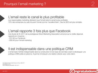 Pourquoi l’email marketing ?                                                                                        2

            L’email reste le canal le plus proﬁtable
            Les responsables marketing déclarent que l'email reste le canal le plus proﬁtable
            70% des entreprises du web trouvent l'email comme "excellent/bien". Seul le SEO est plus rentable.




            L’email rapporte 3 fois plus que Facebook
            Une étude de ﬁn 2011 de la prestigieuse Direct Marketing Association annonce qu'un dollar dépensé
            rapporte en moyenne :
            - $12.90 sur Facebook
            - $39.40 pour l'email marketing




            Il est indispensable dans une politique CRM
            L’email reste l’entrée indispensable dans la construction d’une base de données visant à développer une
            politique CRM solide et pérenne. Il permet d’instaurer une relation directe avec votre client.




The Marketer Benchmark Survey by Focus. Mai 2011
Econsultancy 2012
Direct Marketing Association. Nov. 2011




juin 2012
 