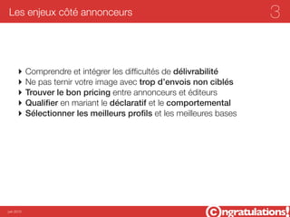 Les enjeux côté annonceurs                                          3


      ‣ Comprendre et intégrer les difﬁcultés de délivrabilité
      ‣ Ne pas ternir votre image avec trop d’envois non ciblés
      ‣ Trouver le bon pricing entre annonceurs et éditeurs
      ‣ Qualiﬁer en mariant le déclaratif et le comportemental
      ‣ Sélectionner les meilleurs proﬁls et les meilleures bases




juin 2012
 
