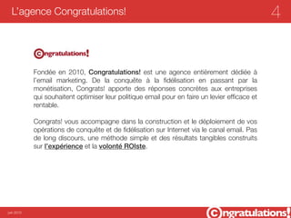 L’agence Congratulations!                                                                    4


            Fondée en 2010, Congratulations!  est une agence entièrement dédiée à
            l’email marketing. De la conquête à la ﬁdélisation en passant par la
            monétisation, Congrats! apporte des réponses concrètes aux entreprises
            qui souhaitent optimiser leur politique email pour en faire un levier efﬁcace et
            rentable.

            Congrats! vous accompagne dans la construction et le déploiement de vos
            opérations de conquête et de ﬁdélisation sur Internet via le canal email. Pas
            de long discours, une méthode simple et des résultats tangibles construits
            sur l’expérience et la volonté ROIste.




juin 2012
 