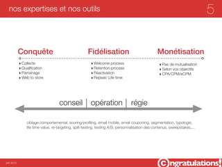nos expertises et nos outils                                                                                              5

            Conquête                                  Fidélisation                               Monétisation
            ‣ Collecte                                  ‣ Welcome process                         ‣ Pas de mutualisation
            ‣ Qualiﬁcation                              ‣ Retention process                       ‣ Selon vos objectifs
            ‣ Parrainage                                ‣ Réactivation                            ‣ CPA/CPM/eCPM
            ‣ Web to store                              ‣ Repeat/ Life time




                                    conseil             opération                régie

                ciblage comportemental, scoring/proﬁling, email mobile, email couponing, segmentation, typologie,
                life time value, re-targeting, split-testing, testing A/B, personnalisation des contenus, sweepstakes,...




juin 2012
 