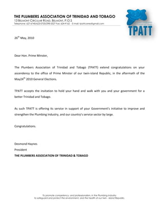 -10477510731500<br />26th May, 2010<br />Dear Hon. Prime Minster,<br />The Plumbers Association of Trinidad and Tobago (TPATT) extend congratulations on your ascendency to the office of Prime Minster of our twin-island Republic, in the aftermath of the May 24th 2010 General Elections.<br />TPATT accepts the invitation to hold your hand and walk with you and your government for a better Trinidad and Tobago.<br />As such TPATT is offering its service in support of your Government’s initiative to improve and strengthen the Plumbing Industry, and our country’s service sector by large.<br />Congratulations.<br />Desmond Haynes<br />President<br />THE PLUMBERS ASSOCIATION OF TRINIDAD & TOBAGO<br />