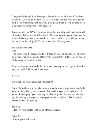 Congratulations! You have just been hired as the head football
coach at XYZ high school. XYZ is a new school that has never
had a football program before. You have been hired to establish
a successful program from scratch.
Incorporate the XYZ situation into the six steps of instructional
planning discussed in Chapter 9. Be sure to use your own words
when defining how you would execute each step of the process
in order to develop XYZ into a successful program.
Please access this
link
for some good insight by Bill Parcells on the process of turning
an organization around. https://hbr.org/2000/11/the-tough-work-
of-turning-around-a-team
Your assignment should be at least two pages in length, double-
spaced, and follow APA format.
BOOK
Six Steps to Instructional Planning*
As with building a puzzle, using a systematic approach can help
you put together your season plan. After you have articulated
your philosophy, you can begin planning for the season ahead
by following a simple six-step procedure called “Six Steps to
Instructional Planning”:
Step 1:
Identify the skills that your athletes need
Step 2:
Know your athletes
 