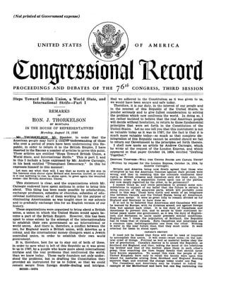 (Not printed at Government expense)
UNITED STATES
con ressional R-ecord
On
PROCEEDINGS AND DEBATES OF THE 76th CONGRESS, THIRD SESSION
Steps Toward British Union, a World State, and
International Strife-Part I
REMARKS
OF
HON. J. THORKELSON
DF MONTANA
IN THE HOUSE OF REPRESENTATIVES
Monday, August 19, 1940
Mr THOR.KET.SON Mr Speaker, in order that the
American people may have a cleaMr'understanding of those
who over a period of years have been undermining this Re-
public, in order to return it to the British Empire, I have
inserted in the RECORD a number of articles to prove this point .
These articles are entitled "Steps Toward British Union, a
World State, and International Strife." This is part I, and
in this I include a hope expressed by Mr . Andrew Carnegie,
in his book entitled "Triumphant Democracy." In this he
expresses himself in this manner :
Let men say what they will, I say that as surely as the sun in
the heavens once shone upon Britain and America united, so surely
is it one morning to rise, to shine upon, to greet again the reunited
states-the British-American Union.
This statement is clear, and the organizations which Mr .
Carnegie endowed have spent millions in order to bring this
about. This thing has been made possible by scholarships,
exchange professors, subsidies of churches, subsidies of edu-
cational institutions ; all of them working for the purpose of
eliminating Americanism as was taught once in our schools
and to gradually exchange this for an English version of our
history.
These organizations were organized to bring about a British
union, a union in which the United States would again be-
come a part of the British Empire . However, this has been
upset to some extent by the attempt of the internationalists
to establish their own government as an international or
world union . And there is, therefore, a conflict between the
two, for England wants a British union, with America as a
colony, and the international money changers want a Jewish
controlled union, in order to establish their own world
government.
It is, therefore, best for us to stay out of both of these,
in order to save what is left of this Republic as it was given
to us in 1787, by a people who knew more about international
intrigue and the real problems that confronted the world,
than we know today. These early founders not only under-
stood the problems, but in drafting the Constitution they
provided an instrument for us to follow, so that we could
remain secure from foreign double-dealing and intrigue.
26355.3-19504
OF AMERICA
Had we adhered to the Constitution as it was given to us,
we would have been secure and safe today.
Therefore, it is our duty, in the interest of our people and
in the interest of this Republic of the United States, to
ponder seriously and to give fullest consideration to solving
the problem which now confronts the world . In doing so, I
am rather inclined to believe that the real American people
will decide without hesitation, to return to those fundamental
principles that were set forth in the Constitution of the
United States . Let no one tell you that this instrument is not
as valuable today as it was in 1787 ; for the fact is that it is
much more valuable today-so much so that complete dis-
integration of this Republic cannot be avoided should we fail
to return our Government to the principles set forth therein .
I shall now quote an article by Andrew Carnegie, which
he wrote at the request of the London Express, and which
appeared in that paper October 14, 1904, entitled "Drifting
Together."
DRIFTING TOGETHER-WILL THE UNITED STATES AND CANADA UNITE?
(Written by request for the London Express, October 14, 1904, by
Andrew Carnegie)
Britain and America being now firmly agreed that those who
attempted to tax the American Colonies against their protest were
wrong, and that in resisting this the colonists vindicated their
rights as British citizens and therefore only did their duty, the
question arises : Is a separation forced upon one of the parties,
and now deeply regretted by the other, to be permanent?
I cannot think so, and crave permission to present some con-
siderations in support of my belief that the future is certain to
bring reunion of the separated parts, which will probably come
about in this way: Those born north and south of an imaginary
line between Canada and the United States, being all Americans,
must soon merge. It were as great folly to remain divided as for
England and Scotland to have done so.
It is not to be believed that Americans ahd Canadians will not
be warned by Europe, with its divisions armed, not against foreign
foes, but against each other . It is the duty of Canadians and
Americans to prevent this, and to secure to their continent in-
ternal peace under one government, as it was the duty of English-
men and Scotsmen to unite under precisely similar conditions .
England has 7 times the population of Scotland; the Republic
has 14 times that of Canada. Born Canadians and Americans are
a common type, indistinguishable one from the other . Nothing
is surer in the near future than that they must unite . It were
criminal for them to stand apart .
CANADA'S DESTINY
It need not be feared that force will ever be used or required
to accomplish this union . It will come-must come-in the nat-
ural order of things. Political as well as material bodies obey the
law of gravitation . Canada's destiny is to annex the Republic, as
Scotland did England, and then, taking the hand of the rebellious
big brother and that of the mother, place them in each other's
grasp, thus reuniting the then happy family that should never
have known separation . To accept this view, the people of the
United Kingdom have only to recall the bloody wars upon this
island for centuries arising from Scotland and England floating
separate flags, and contrast the change today under one flag .
The Canadians and Americans may be trusted to follow the
example of the Motherland and have but one flag embracing one
 