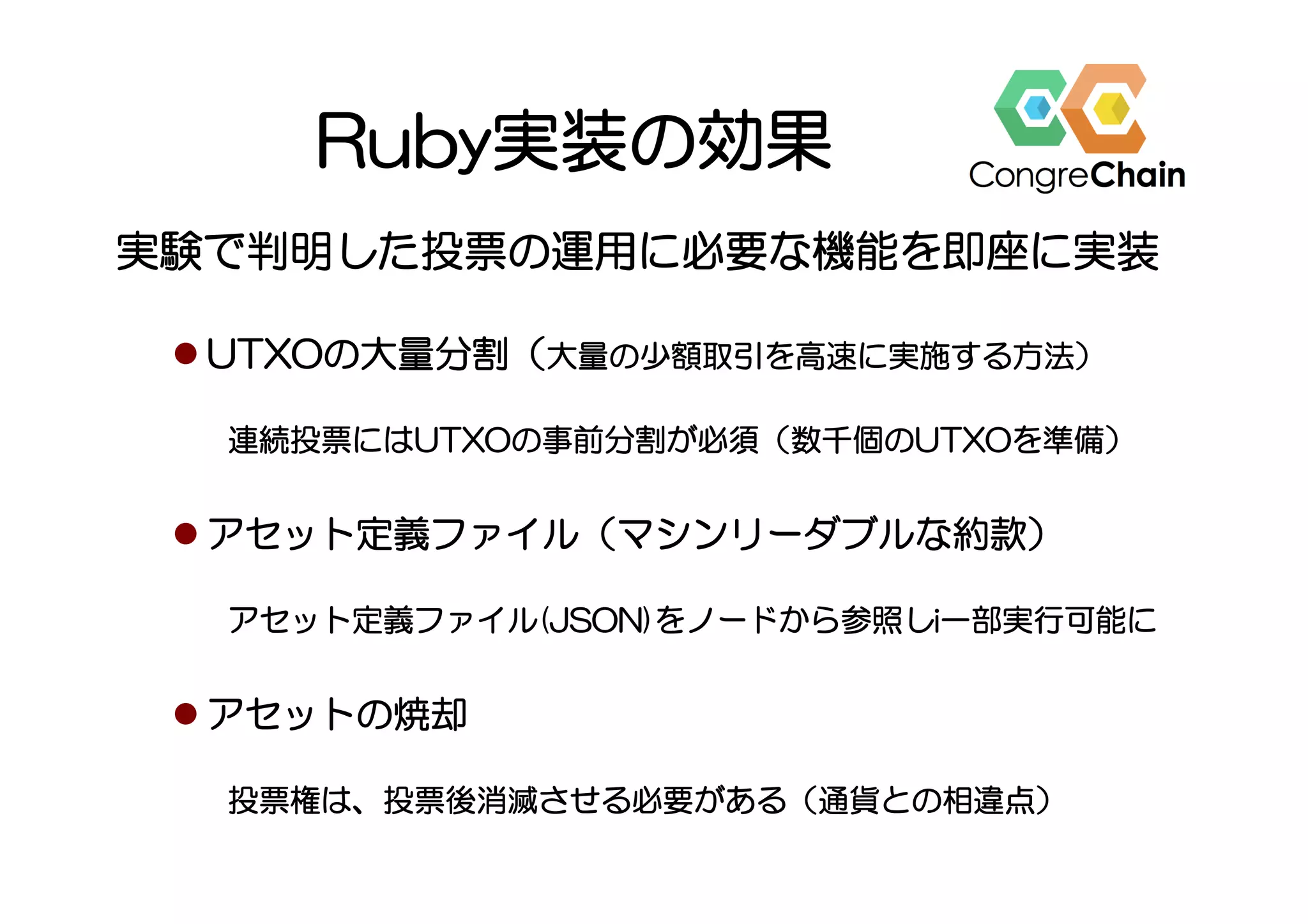 Ruby実装の効果
実験で判明した投票の運用に必要な機能を即座に実装
l UTXOの大量分割（大量の少額取引を高速に実施する方法）
連続投票にはUTXOの事前分割が必須（数千個のUTXOを準備）
l アセット定義ファイル（マシンリーダブルな約款）
アセット定義ファイル(JSON)をノードから参照しi一部実行可能に
l アセットの焼却
投票権は、投票後消滅させる必要がある（通貨との相違点）
 