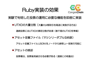 Ruby実装の効果
実験で判明した投票の運用に必要な機能を即座に実装
l UTXOの大量分割（大量の少額取引を高速に実施する方法）
連続投票にはUTXOの事前分割が必須（数千個のUTXOを準備）
l アセット定義ファイル（マシンリーダブルな約款）
アセット定義ファイル(JSON)をノードから参照しi一部実行可能に
l アセットの焼却
投票権は、投票後消滅させる必要がある（通貨との相違点）
 