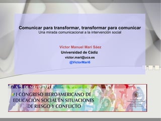 Comunicar para transformar, transformar para comunicar
Una mirada comunicacional a la intervención social
Víctor Manuel Marí Sáez
Universidad de Cádiz
victor.mari@uca.es
@VictorMari6
 