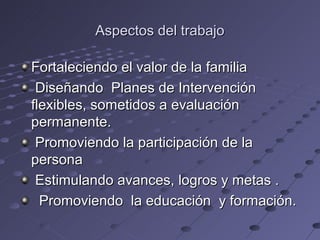 Aspectos del trabajo

Fortaleciendo el valor de la familia
 Diseñando Planes de Intervención
flexibles, sometidos a evaluación
permanente.
 Promoviendo la participación de la
persona
 Estimulando avances, logros y metas .
  Promoviendo la educación y formación.
 