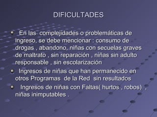DIFICULTADES

  En las complejidades o problemáticas de
ingreso, se debe mencionar : consumo de
drogas , abandono, niñas con secuelas graves
de maltrato , sin reparación , niñas sin adulto
responsable , sin escolarización
  Ingresos de niñas que han permanecido en
otros Programas de la Red sin resultados
   Ingresos de niñas con Faltas( hurtos , robos) ,
niñas inimputables .
 