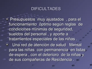 DIFICULTADES

 Presupuestos muy ajustados , para el
funcionamiento óptimo según reglas de
condiciones mínimas de seguridad,
sueldos del personal , y aporte a
tratamientos especiales de las niñas .
  Una red de atención de salud Mental
para las niñas con permanencia en listas
de espera , con el deterioro de la niñas y
de sus compañeras de Residencia .
 