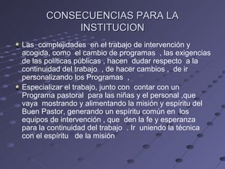 CONSECUENCIAS PARA LA
            INSTITUCION
Las complejidades en el trabajo de intervención y
acogida, como el cambio de programas , las exigencias
de las políticas públicas , hacen dudar respecto a la
continuidad del trabajo , de hacer cambios , de ir
personalizando los Programas ,
Especializar el trabajo, junto con contar con un
Programa pastoral para las niñas y el personal ,que
vaya mostrando y alimentando la misión y espíritu del
Buen Pastor, generando un espíritu común en los
equipos de intervención , que den la fe y esperanza
para la continuidad del trabajo . Ir uniendo la técnica
con el espíritu de la misión
 