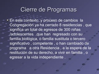 Cierre de Programas
En este contexto, y proceso de cambios la
Congregación ya ha cerrado 8 residencias , que
significa un total de egresos de 300 niñas
/adolescentes ,que han regresado con su
familia biológica, o familia sustituta o tercero
significativo , competente , o han cambiado de
programa a otra Residencia , a la espera de la
restitución de su derecho, a vivir en familia , o
egresar a la vida independiente .
 